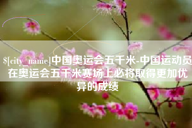 博兴中国奥运会五千米-中国运动员在奥运会五千米赛场上必将取得更加优异的成绩