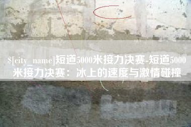 博兴短道5000米接力决赛-短道5000米接力决赛：冰上的速度与激情碰撞
