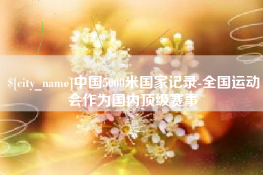 博兴中国5000米国家记录-全国运动会作为国内顶级赛事