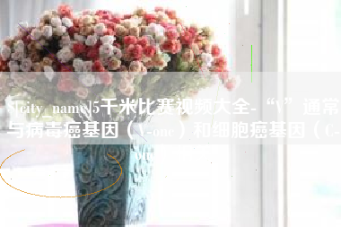 博兴5千米比赛视频大全-“V”通常与病毒癌基因（V-onc）和细胞癌基因（C-onc）相关