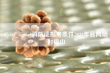 博兴消防证报考条件2024年官网烟台福山